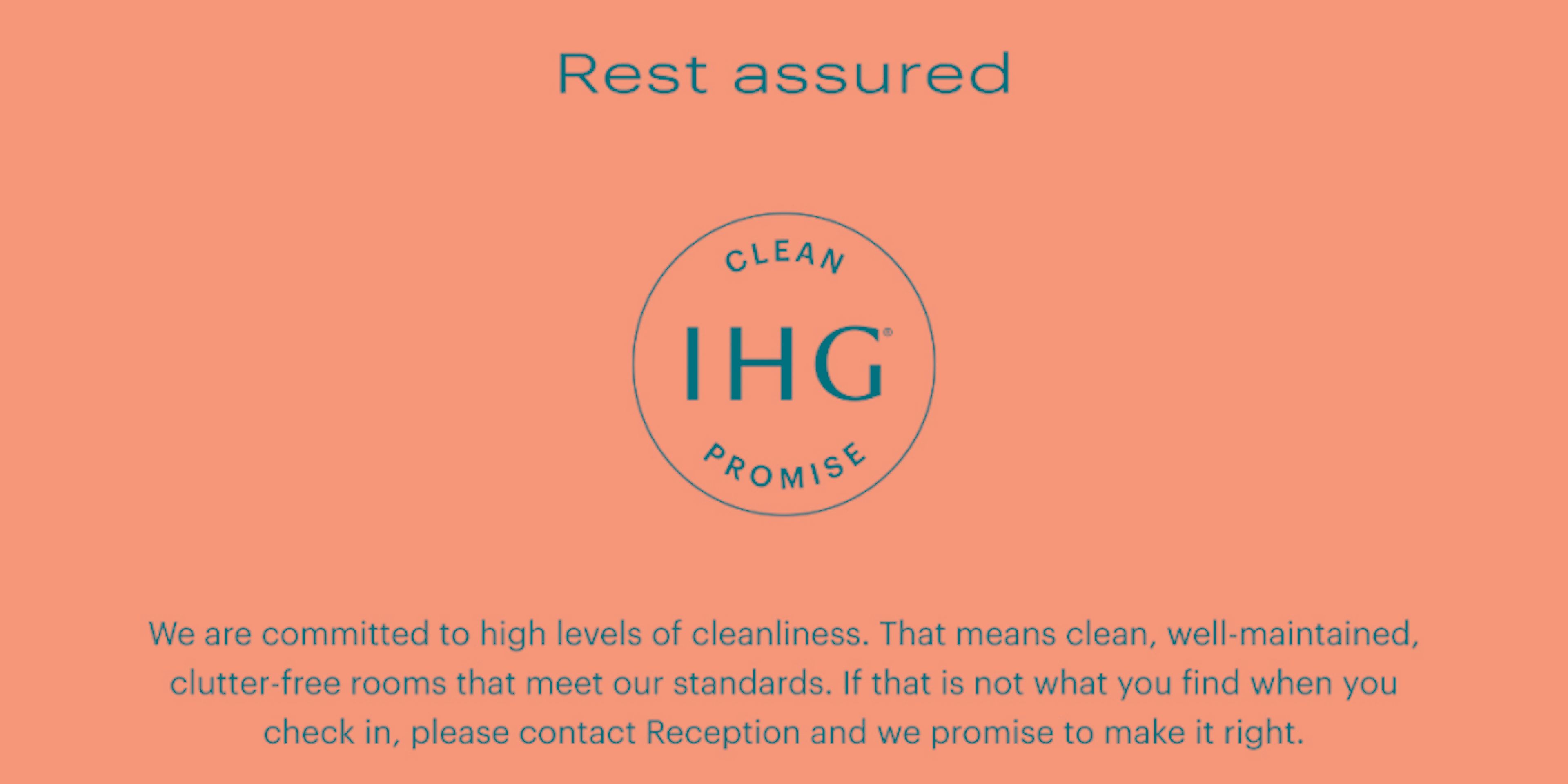 ‘We are committed to high levels of cleanliness. That means clean, well-maintained, clutter-free rooms that meet our standards. If that is not what you find when you check in, please contact Reception and we promise to make it right.’