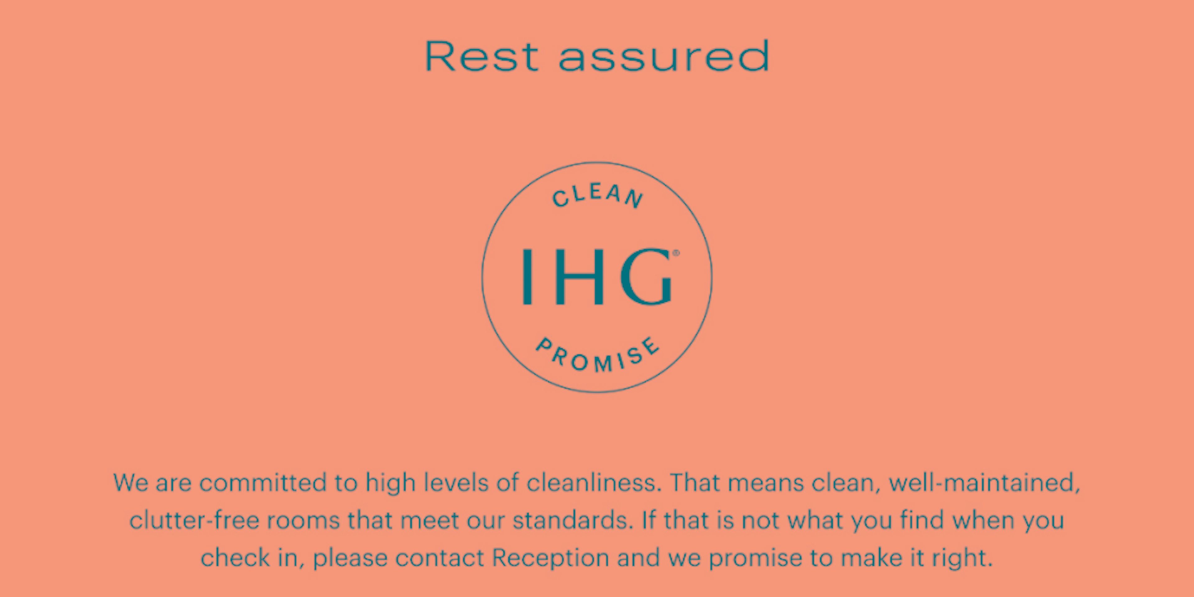 ‘We are committed to high levels of cleanliness. That means clean, well-maintained, clutter-free rooms that meet our standards. If that is not what you find when you check in, please contact Reception and we promise to make it right.’